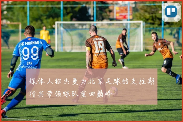 媒体人称杰曼为北京足球的支柱期待其带领球队重回巅峰