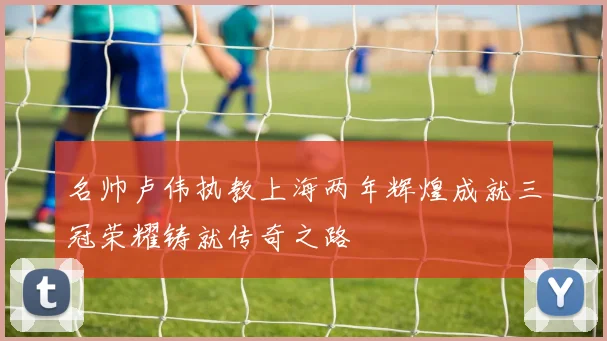 名帅卢伟执教上海两年辉煌成就三冠荣耀铸就传奇之路