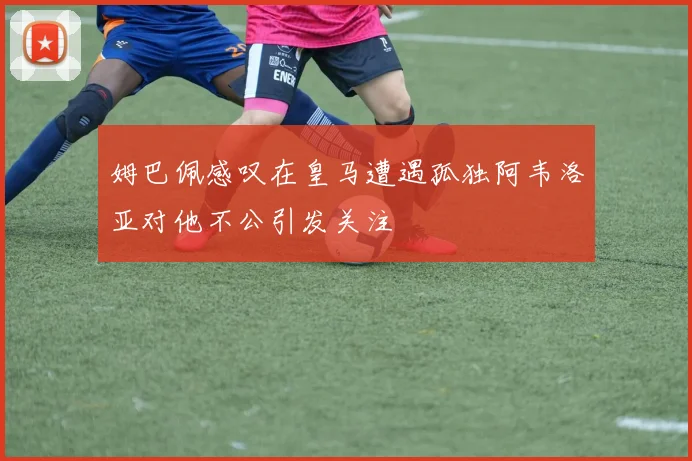 姆巴佩感叹在皇马遭遇孤独阿韦洛亚对他不公引发关注