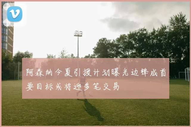 阿森纳今夏引援计划曝光边锋成首要目标或将迎多笔交易