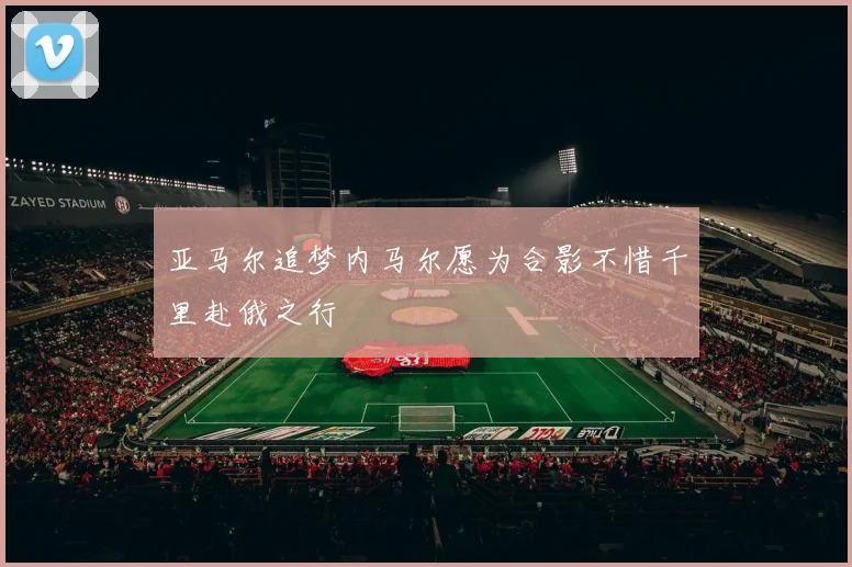 亚马尔追梦内马尔愿为合影不惜千里赴俄之行