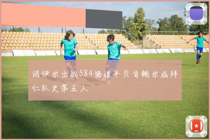 诺伊尔出战584场追平贝肯鲍尔成拜仁队史第五人