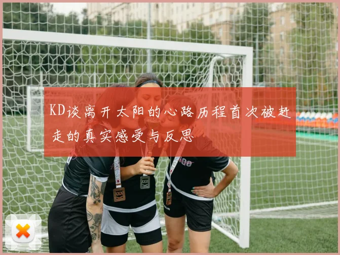 KD谈离开太阳的心路历程首次被赶走的真实感受与反思