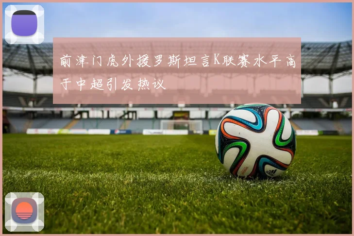 前津门虎外援罗斯坦言K联赛水平高于中超引发热议