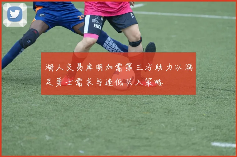 湖人交易库明加需第三方助力以满足勇士需求与逢低买入策略