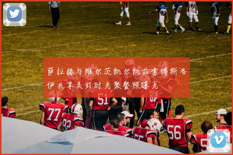 萨拉赫与维尔茨凯尔凯兹索博斯洛伊共享美好时光聚餐照曝光