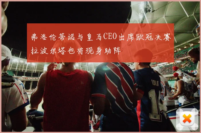 弗洛伦蒂诺与皇马CEO出席欧冠决赛拉波尔塔也将现身助阵