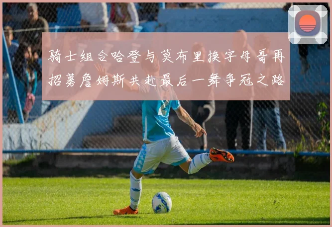 骑士组合哈登与莫布里换字母哥再招募詹姆斯共赴最后一舞争冠之路
