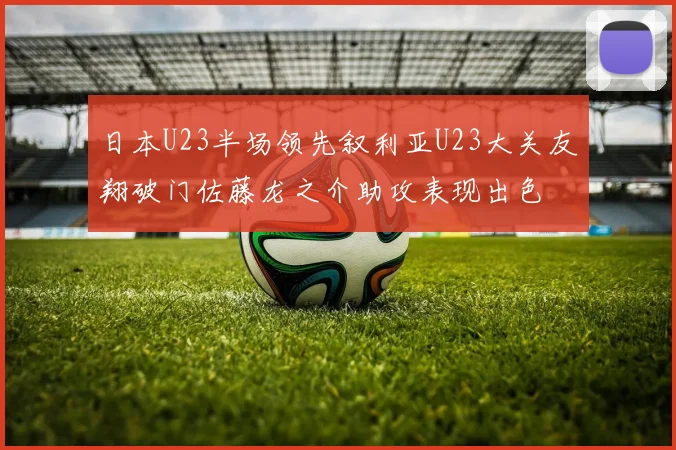 日本U23半场领先叙利亚U23大关友翔破门佐藤龙之介助攻表现出色