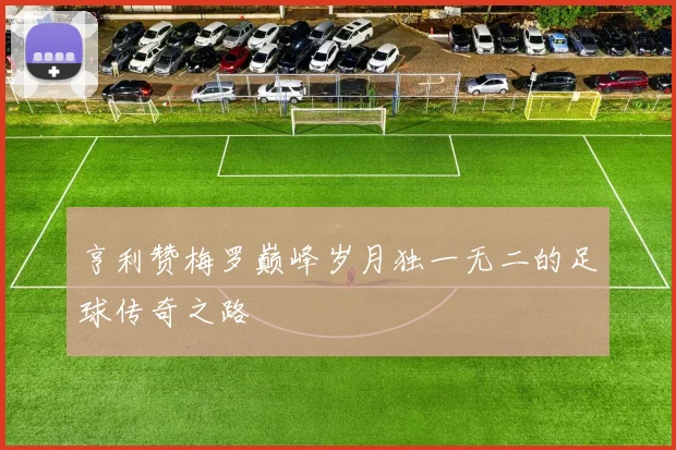 亨利赞梅罗巅峰岁月独一无二的足球传奇之路