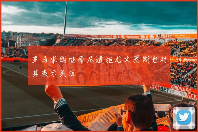 罗马求购福蒂尼遭拒尤文图斯也对其表示关注
