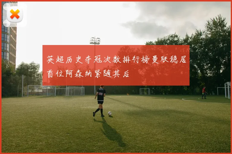 英超历史夺冠次数排行榜曼联稳居首位阿森纳紧随其后