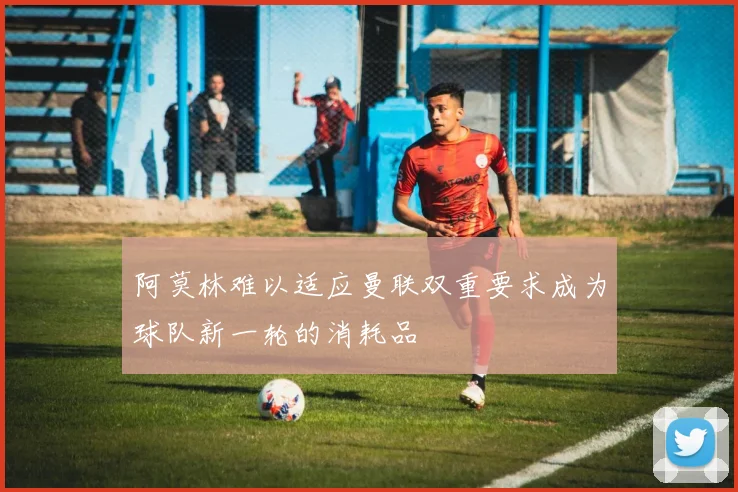 阿莫林难以适应曼联双重要求成为球队新一轮的消耗品