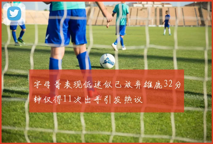 字母哥表现低迷似已放弃雄鹿32分钟仅得11次出手引发热议