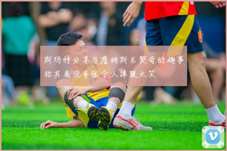 斯玛特分享与詹姆斯东契奇的趣事称其表现夸张令人捧腹大笑