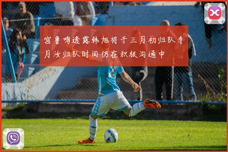 宫鲁鸣透露韩旭将于三月初归队李月汝归队时间仍在积极沟通中
