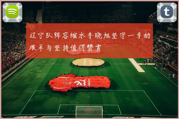 辽宁队阵容缩水李晓旭坚守一季的艰辛与坚持值得赞赏